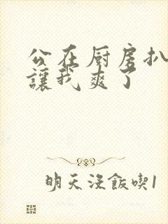 公在厨房扒开腿让我爽了封面