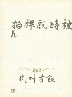 拍裸戏时被c了h