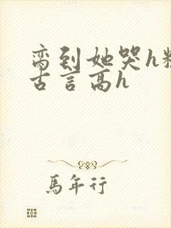 脔到她哭h粗话古言高h