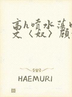 高h喷水荡肉欲文〈奴〉顾依依