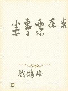 小东西在桌子上要了你