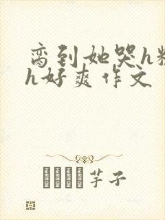 脔到她哭h粗话h好爽作文