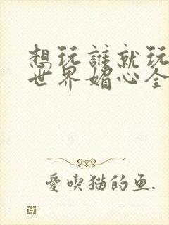 想玩谁就玩谁的世界媚心全文阅读