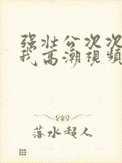 强壮公次次弄得我高潮视频