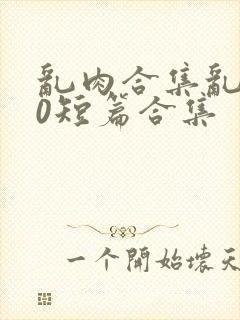 乱肉合集乱500短篇合集