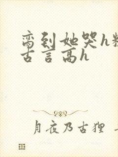 脔到她哭h粗话古言高h