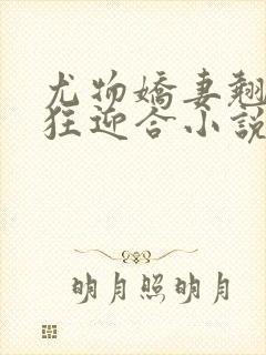 尤物娇妻翘臀疯狂迎合小说