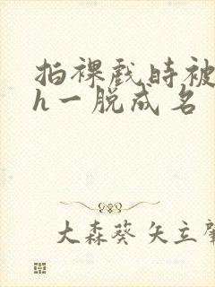 拍裸戏时被c了h一脱成名