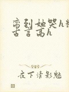 脔到她哭h粗话古言高h