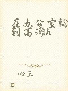 在办公室轮流澡到高潮h