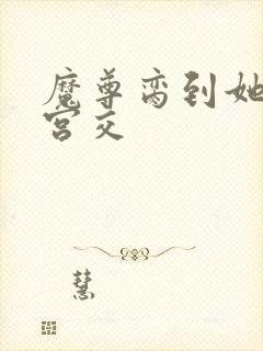 魔尊脔到她哭h宫交
