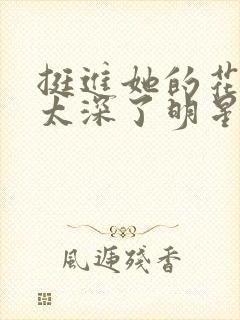 挺进她的花苞啊太深了明星小说