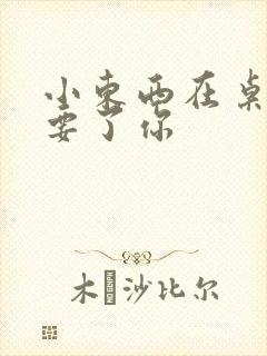 小东西在桌子上要了你