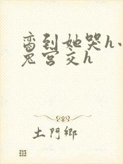 脔到她哭h小白兔宫交h