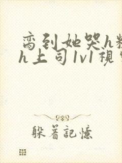 脔到她哭h粗话h上司1v1视频