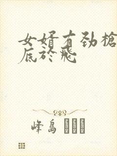 女婿有劲枪枪到底于飞