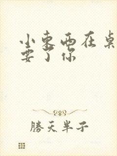 小东西在桌子上要了你