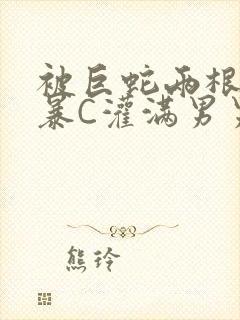 被巨蛇两根强制暴C灌满男男漫画