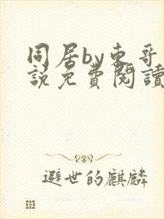 同居by东哥小说免费阅读全文无弹窗