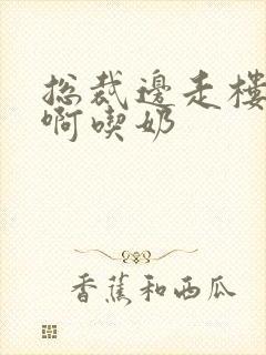 总裁边走楼梯嗯啊吃奶