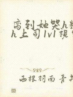 脔到她哭h粗话h上司1v1视频