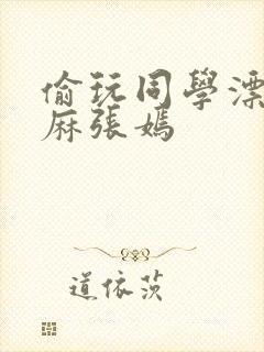 偷玩同学漂亮麻麻张嫣