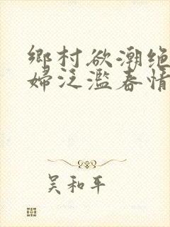 乡村欲潮绝色村妇泛滥春情