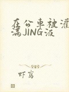 在公车被灌强行满JING液