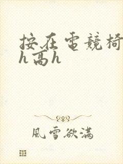 按在电竞椅上ch高h