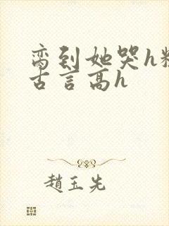 脔到她哭h粗话古言高h