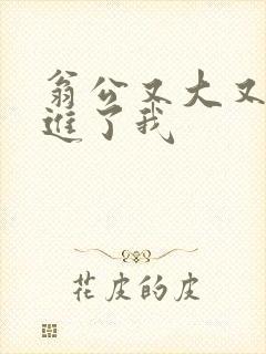 翁公又大又粗挺进了我