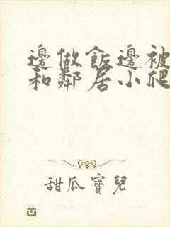 边做饭边被躁我和邻居小爬爬
