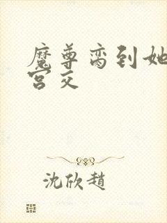 魔尊脔到她哭h宫交