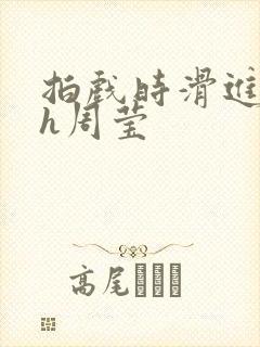 拍戏时滑进去了h周莹