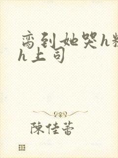 脔到她哭h粗话h上司