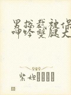 男总裁被保镖c呻吟双腿大张bl