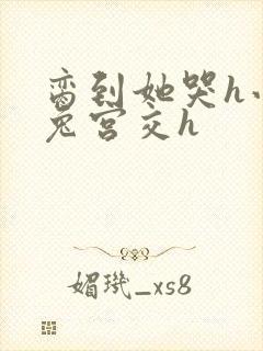 脔到她哭h小白兔宫交h