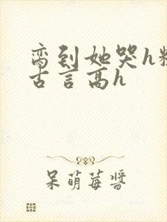 脔到她哭h粗话古言高h