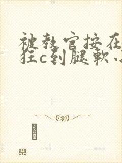 被教官按在寝室狂c到腿软小说