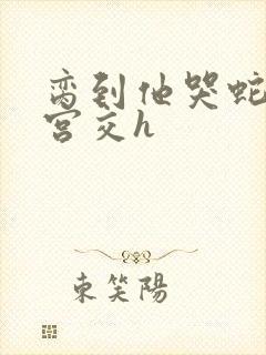 脔到他哭蛇双根宫交h
