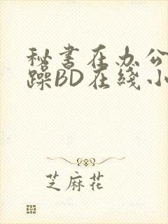 秘书在办公室被躁BD在线小说