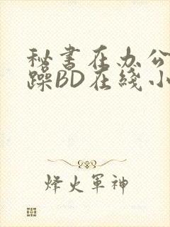 秘书在办公室被躁BD在线小说