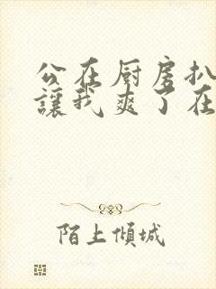 公在厨房扒开腿让我爽了在线观看