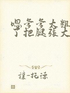 嗯爹爹太粗太长了把腿张大点