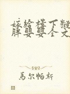 嫁给楼下糙汉后胖婴婴全文免费阅读