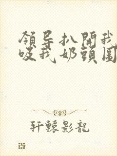 领导扒开我奶罩吸我奶头图片