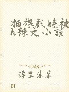 拍裸戏时被c了h辣文小说
