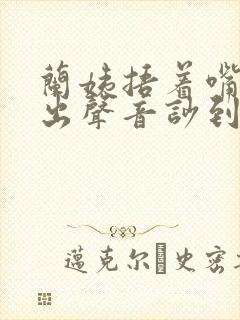 兰姨捂着嘴怕发出声音吵到