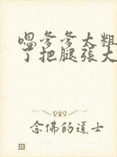 嗯爹爹太粗太长了把腿张大点