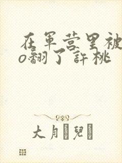 在军营里被cao翻了许桃